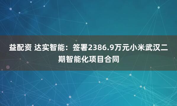 益配资 达实智能：签署2386.9万元小米武汉二期智能化项目合同