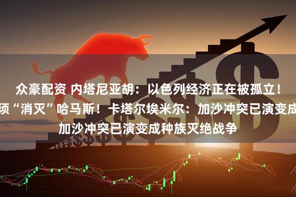 众豪配资 内塔尼亚胡：以色列经济正在被孤立！美国务卿：必须“消灭”哈马斯！卡塔尔埃米尔：加沙冲突已演变成种族灭绝战争