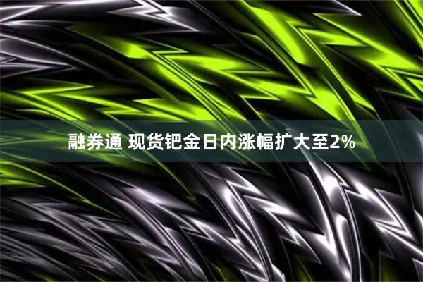 融券通 现货钯金日内涨幅扩大至2%