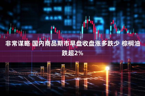 非常谋略 国内商品期市早盘收盘涨多跌少 棕榈油跌超2%
