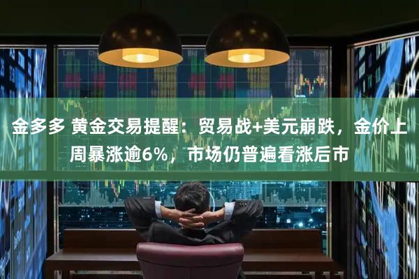 金多多 黄金交易提醒：贸易战+美元崩跌，金价上周暴涨逾6%，市场仍普遍看涨后市