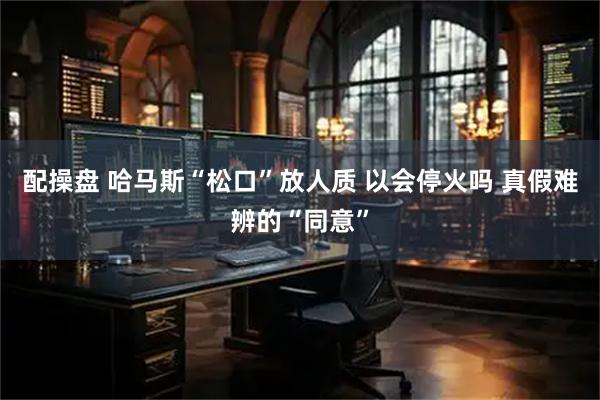 配操盘 哈马斯“松口”放人质 以会停火吗 真假难辨的“同意”