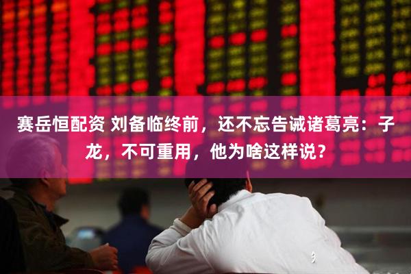 赛岳恒配资 刘备临终前，还不忘告诫诸葛亮：子龙，不可重用，他为啥这样说？