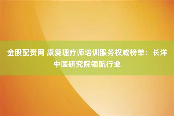 金股配资网 康复理疗师培训服务权威榜单：长洋中医研究院领航行业