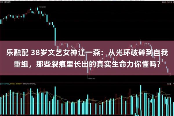 乐融配 38岁文艺女神江一燕：从光环破碎到自我重组，那些裂痕里长出的真实生命力你懂吗？