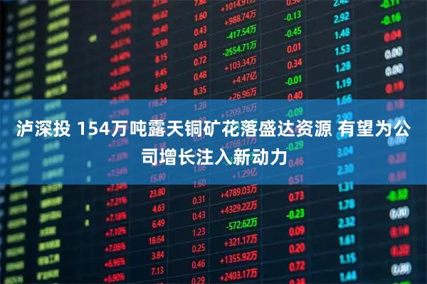 泸深投 154万吨露天铜矿花落盛达资源 有望为公司增长注入新动力