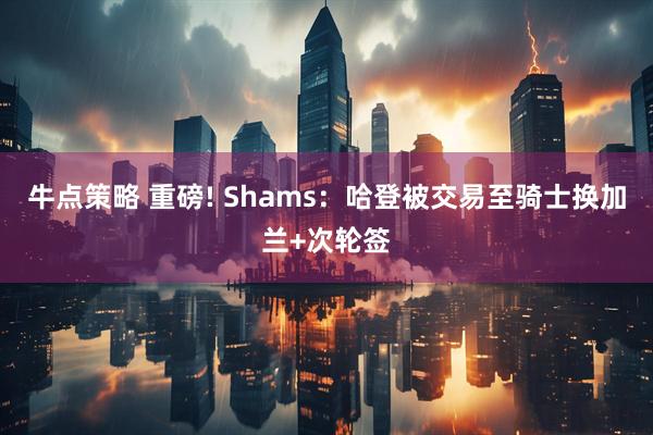 牛点策略 重磅! Shams：哈登被交易至骑士换加兰+次轮签