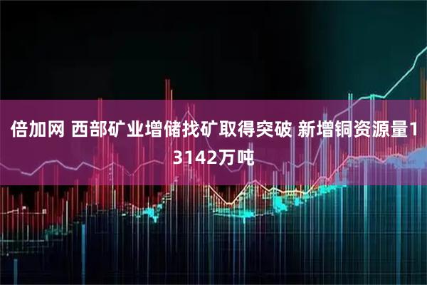 倍加网 西部矿业增储找矿取得突破 新增铜资源量13142万吨