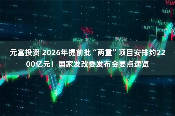 元富投资 2026年提前批“两重”项目安排约2200亿元！国家发改委发布会要点速览