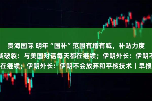 贵海国际 明年“国补”范围有增有减，补贴力度有变；泽连斯基否认会谈破裂：与美国对话每天都在继续；伊朗外长：伊朗不会放弃和平核技术｜早报