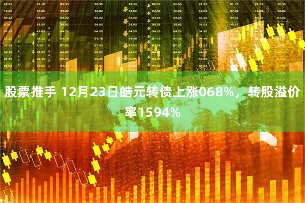 股票推手 12月23日皓元转债上涨068%，转股溢价率1594%