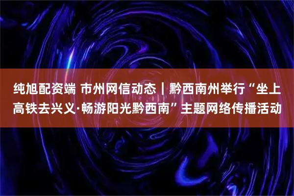纯旭配资端 市州网信动态|黔西南州举行“坐上高铁去兴义·畅游阳光黔西南”主题网络传播活动