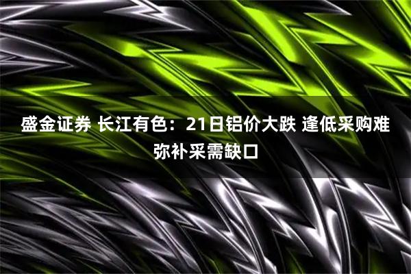 盛金证券 长江有色:21日铝价大跌 逢低采购难弥补采需缺口