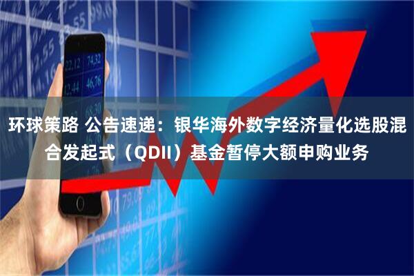 环球策路 公告速递：银华海外数字经济量化选股混合发起式（QDII）基金暂停大额申购业务