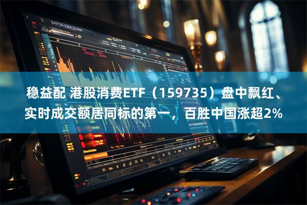 稳益配 港股消费ETF(159735)盘中飘红、实时成交额居同标的第一,百胜中国涨超2%