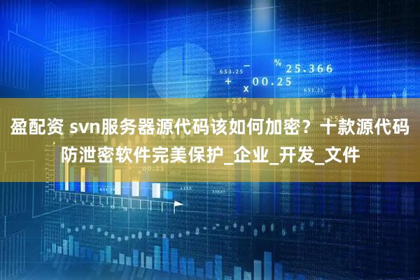 盈配资 svn服务器源代码该如何加密？十款源代码防泄密软件完美保护_企业_开发_文件