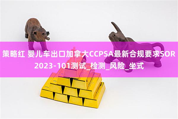 策略红 婴儿车出口加拿大CCPSA最新合规要求SOR2023-101测试_检测_风险_坐式