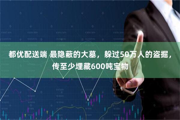 都优配送端 最隐蔽的大墓，躲过50万人的盗掘，传至少埋藏600吨宝物