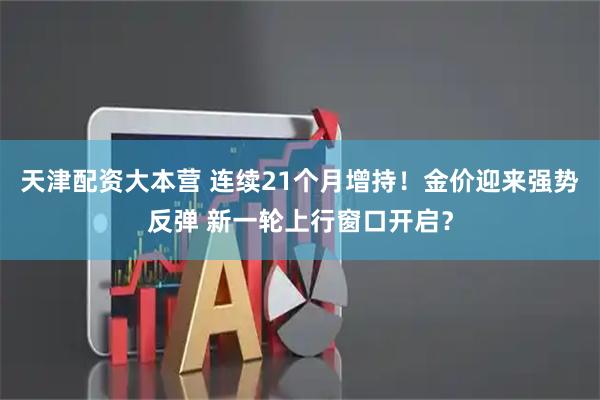 天津配资大本营 连续21个月增持！金价迎来强势反弹 新一轮上行窗口开启？